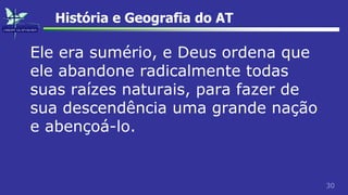30
História e Geografia do AT
Ele era sumério, e Deus ordena que
ele abandone radicalmente todas
suas raízes naturais, para fazer de
sua descendência uma grande nação
e abençoá-lo.
 