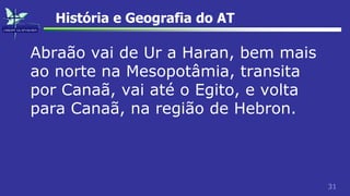 31
História e Geografia do AT
Abraão vai de Ur a Haran, bem mais
ao norte na Mesopotâmia, transita
por Canaã, vai até o Egito, e volta
para Canaã, na região de Hebron.
 