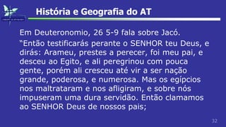 32
História e Geografia do AT
Em Deuteronomio, 26 5-9 fala sobre Jacó.
“Então testificarás perante o SENHOR teu Deus, e
dirás: Arameu, prestes a perecer, foi meu pai, e
desceu ao Egito, e ali peregrinou com pouca
gente, porém ali cresceu até vir a ser nação
grande, poderosa, e numerosa. Mas os egípcios
nos maltrataram e nos afligiram, e sobre nós
impuseram uma dura servidão. Então clamamos
ao SENHOR Deus de nossos pais;
 