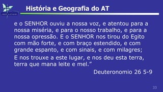 33
História e Geografia do AT
e o SENHOR ouviu a nossa voz, e atentou para a
nossa miséria, e para o nosso trabalho, e para a
nossa opressão. E o SENHOR nos tirou do Egito
com mão forte, e com braço estendido, e com
grande espanto, e com sinais, e com milagres;
E nos trouxe a este lugar, e nos deu esta terra,
terra que mana leite e mel.”
Deuteronomio 26 5-9
 