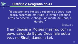 35
História e Geografia do AT
“E apascentava Moisés o rebanho de Jetro, seu
sogro, sacerdote em Midiã; e levou o rebanho
atrás do deserto, e chegou ao monte de Deus, a
Horebe.”
Êxodo 3.1
E em depois a Moisés mesmo, com o
povo saído do Egito, Deus fala outra
vez, no Sinai, dando a Lei.
 