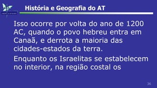36
História e Geografia do AT
Isso ocorre por volta do ano de 1200
AC, quando o povo hebreu entra em
Canaã, e derrota a maioria das
cidades-estados da terra.
Enquanto os Israelitas se estabelecem
no interior, na região costal os
 
