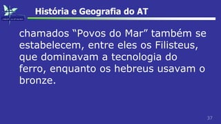 37
História e Geografia do AT
chamados “Povos do Mar” também se
estabelecem, entre eles os Filisteus,
que dominavam a tecnologia do
ferro, enquanto os hebreus usavam o
bronze.
 