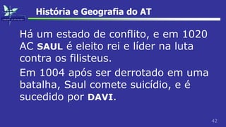42
História e Geografia do AT
Há um estado de conflito, e em 1020
AC SAUL é eleito rei e líder na luta
contra os filisteus.
Em 1004 após ser derrotado em uma
batalha, Saul comete suicídio, e é
sucedido por DAVI.
 
