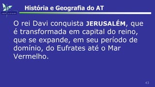 43
História e Geografia do AT
O rei Davi conquista JERUSALÉM, que
é transformada em capital do reino,
que se expande, em seu período de
domínio, do Eufrates até o Mar
Vermelho.
 
