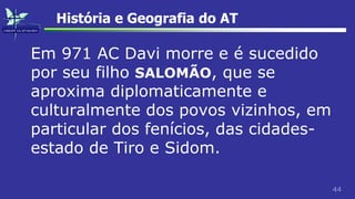 44
História e Geografia do AT
Em 971 AC Davi morre e é sucedido
por seu filho SALOMÃO, que se
aproxima diplomaticamente e
culturalmente dos povos vizinhos, em
particular dos fenícios, das cidades-
estado de Tiro e Sidom.
 