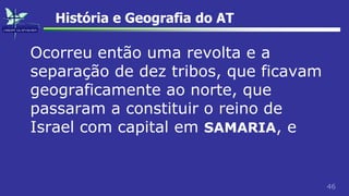 46
História e Geografia do AT
Ocorreu então uma revolta e a
separação de dez tribos, que ficavam
geograficamente ao norte, que
passaram a constituir o reino de
Israel com capital em SAMARIA, e
 