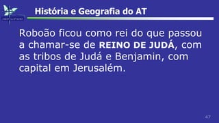 47
História e Geografia do AT
Roboão ficou como rei do que passou
a chamar-se de REINO DE JUDÁ, com
as tribos de Judá e Benjamin, com
capital em Jerusalém.
 