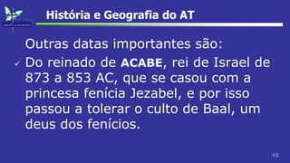 48
História e Geografia do AT
Outras datas importantes são:
 Do reinado de ACABE, rei de Israel de
873 a 853 AC, que se casou com a
princesa fenícia Jezabel, e por isso
passou a tolerar o culto de Baal, um
deus dos fenícios.
 