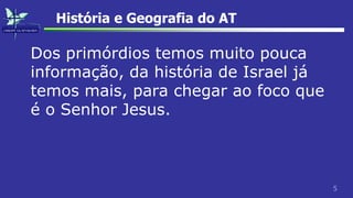 5
História e Geografia do AT
Dos primórdios temos muito pouca
informação, da história de Israel já
temos mais, para chegar ao foco que
é o Senhor Jesus.
 