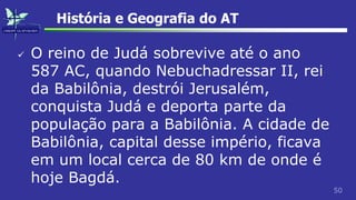 50
História e Geografia do AT
 O reino de Judá sobrevive até o ano
587 AC, quando Nebuchadressar II, rei
da Babilônia, destrói Jerusalém,
conquista Judá e deporta parte da
população para a Babilônia. A cidade de
Babilônia, capital desse império, ficava
em um local cerca de 80 km de onde é
hoje Bagdá.
 