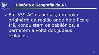 51
História e Geografia do AT
 Em 539 AC os persas, um povo
originário da região onde hoje fica o
Irã, conquistam os babilônios, e
permitem a volta dos judeus
exilados.
 