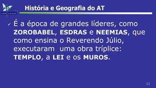 52
História e Geografia do AT
 É a época de grandes líderes, como
ZOROBABEL, ESDRAS e NEEMIAS, que
como ensina o Reverendo Júlio,
executaram uma obra tríplice:
TEMPLO, a LEI e os MUROS.
 