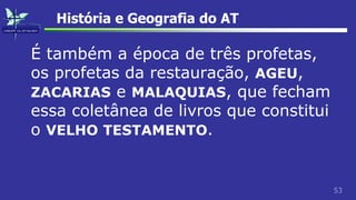 53
História e Geografia do AT
É também a época de três profetas,
os profetas da restauração, AGEU,
ZACARIAS e MALAQUIAS, que fecham
essa coletânea de livros que constitui
o VELHO TESTAMENTO.
 