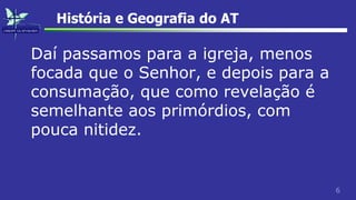 6
História e Geografia do AT
Daí passamos para a igreja, menos
focada que o Senhor, e depois para a
consumação, que como revelação é
semelhante aos primórdios, com
pouca nitidez.
 