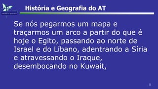 8
História e Geografia do AT
Se nós pegarmos um mapa e
traçarmos um arco a partir do que é
hoje o Egito, passando ao norte de
Israel e do Líbano, adentrando a Síria
e atravessando o Iraque,
desembocando no Kuwait,
 