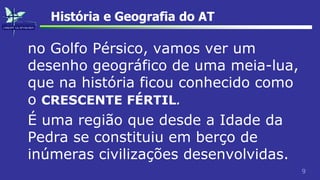 9
História e Geografia do AT
no Golfo Pérsico, vamos ver um
desenho geográfico de uma meia-lua,
que na história ficou conhecido como
o CRESCENTE FÉRTIL.
É uma região que desde a Idade da
Pedra se constituiu em berço de
inúmeras civilizações desenvolvidas.
 