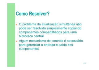 11/82
 O problema da atualização simultânea não
pode ser resolvido simplesmente copiando
componentes compartilhados para uma
biblioteca central
 Algum mecanismo de controle é necessário
para gerenciar a entrada e saída dos
componentes
 