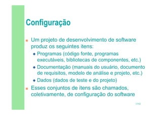 15/82
 Um projeto de desenvolvimento de software
produz os seguintes itens:
 Programas (código fonte, programas
executáveis, bibliotecas de componentes, etc.)
 Documentação (manuais do usuário, documento
de requisitos, modelo de análise e projeto, etc.)
 Dados (dados de teste e do projeto)
 Esses conjuntos de itens são chamados,
coletivamente, de configuração do software
 