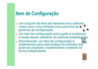 16/82
 Um conjunto de itens de hardware e/ou software
vistos como uma entidade única para fins de
gerência de configuração
 Um item de configuração está sujeito a mudanças
e essas devem obedecer às políticas estabelecidas
 Normalmente, um item de configuração é
estabelecido para cada pedaço de software que
pode ser projetado, implementado e testado de
forma independente
 