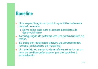 17/82
 Uma especificação ou produto que foi formalmente
revisado e aceito
 Serve como base para os passos posteriores do
desenvolvimento
 A configuração do software em um ponto discreto no
tempo
 Só pode ser modificado através de procedimentos
formais (solicitações de mudança)
 Um artefato ou conjunto de artefatos só se torna um
item de configuração depois que um baseline é
estabelecido
 