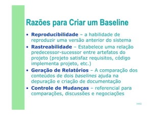 19/82
• Reproducibilidade – a habilidade de
reproduzir uma versão anterior do sistema
• Rastreabilidade – Estabelece uma relação
predecessor-sucessor entre artefatos do
projeto (projeto satisfaz requisitos, código
implementa projeto, etc.)
• Geração de Relatórios – A comparação dos
conteúdos de dois baselines ajuda na
depuração e criação de documentação
• Controle de Mudanças – referencial para
comparações, discussões e negociações
 