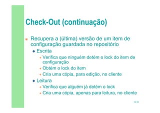 24/82
 Recupera a (última) versão de um item de
configuração guardada no repositório
 Escrita
 Verifica que ninguém detém o lock do item de
configuração
 Obtém o lock do item
 Cria uma cópia, para edição, no cliente
 Leitura
 Verifica que alguém já detém o lock
 Cria uma cópia, apenas para leitura, no cliente
 