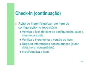 26/82
 Ação de inserir/atualizar um item de
configuração no repositório
 Verifica o lock do item de configuração, caso o
mesmo já exista
 Verifica e incrementa a versão do item
 Registra informações das mudanças (autor,
data, hora, comentários)
 Inclui/atualiza o item
 