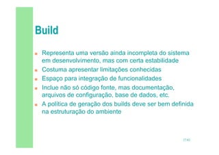 27/82
 Representa uma versão ainda incompleta do sistema
em desenvolvimento, mas com certa estabilidade
 Costuma apresentar limitações conhecidas
 Espaço para integração de funcionalidades
 Inclue não só código fonte, mas documentação,
arquivos de configuração, base de dados, etc.
 A política de geração dos builds deve ser bem definida
na estruturação do ambiente
 