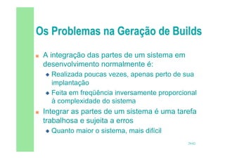 29/82
 A integração das partes de um sistema em
desenvolvimento normalmente é:
 Realizada poucas vezes, apenas perto de sua
implantação
 Feita em freqüência inversamente proporcional
à complexidade do sistema
 Integrar as partes de um sistema é uma tarefa
trabalhosa e sujeita a erros
 Quanto maior o sistema, mais difícil
 
