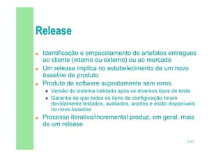32/82
 Identificação e empacotamento de artefatos entregues
ao cliente (interno ou externo) ou ao mercado
 Um release implica no estabelecimento de um novo
baseline de produto
 Produto de software supostamente sem erros
 Versão do sistema validada após os diversos tipos de teste
 Garantia de que todos os itens de configuração foram
devidamente testados, avaliados, aceitos e estão disponíveis
no novo baseline
 Processo iterativo/incremental produz, em geral, mais
de um release
 