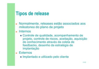 33/82
 Normalmente, releases estão associados aos
milestones do plano de projeto
 Internos
 Controle de qualidade, acompanhamento de
projeto, controle de riscos, aceitação, aquisição
de conhecimento através da coleta de
feedbacks, desenho da estratégia de
implantação
 Externos
 Implantado e utilizado pelo cliente
 