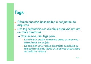 34/82
 Rótulos que são associados a conjuntos de
arquivos
 Um tag referencia um ou mais arquivos em um
ou mais diretórios
 Costuma-se usar tags para:
 Denominar projeto rotulando todos os arquivos
associados ao projeto
 Denominar uma versão do projeto (um build ou
release) rotulando todos os arquivos associados
ao build ou release
 
