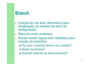 35/82
 Criação de um fluxo alternativo para
atualização de versões de itens de
configuração
 Recurso muito poderoso
 Devem existir regras bem definidas para
criação de branches
 Por que e quando devem ser criados?
 Quais os passos?
 Quando retornar ao fluxo principal?
 