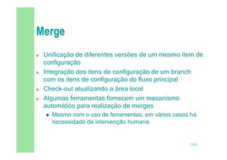 37/82
 Unificação de diferentes versões de um mesmo item de
configuração
 Integração dos itens de configuração de um branch
com os itens de configuração do fluxo principal
 Check-out atualizando a área local
 Algumas ferramentas fornecem um mecanismo
automático para realização de merges
 Mesmo com o uso de ferramentas, em vários casos há
necessidade de intervenção humana
 