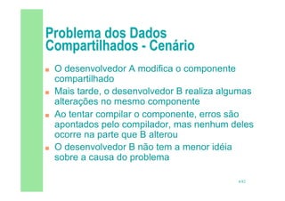 4/82
 O desenvolvedor A modifica o componente
compartilhado
 Mais tarde, o desenvolvedor B realiza algumas
alterações no mesmo componente
 Ao tentar compilar o componente, erros são
apontados pelo compilador, mas nenhum deles
ocorre na parte que B alterou
 O desenvolvedor B não tem a menor idéia
sobre a causa do problema
 
