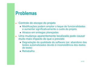 42/82
 Controle do escopo do projeto
 Modificações podem ampliar o leque de funcionalidades
e aumentar significativamente o custo do projeto
 Atrasos em entregas planejadas
 Uma mudança aparentemente localizada pode causar
muito mais impacto do que o previsto
 Degradação da qualidade do software (ex: abandono dos
testes automatizados devido à inconsistência dos dados
de teste)
 Retrabalho
 