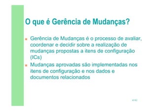 43/82
 Gerência de Mudanças é o processo de avaliar,
coordenar e decidir sobre a realização de
mudanças propostas a itens de configuração
(ICs)
 Mudanças aprovadas são implementadas nos
itens de configuração e nos dados e
documentos relacionados
 
