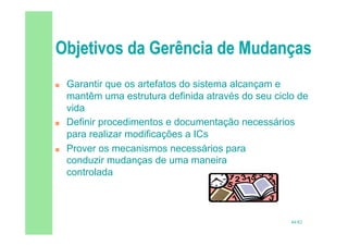 44/82
 Garantir que os artefatos do sistema alcançam e
mantêm uma estrutura definida através do seu ciclo de
vida
 Definir procedimentos e documentação necessários
para realizar modificações a ICs
 Prover os mecanismos necessários para
conduzir mudanças de uma maneira
controlada
 