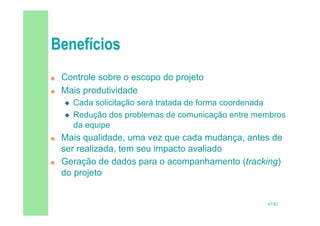45/82
 Controle sobre o escopo do projeto
 Mais produtividade
 Cada solicitação será tratada de forma coordenada
 Redução dos problemas de comunicação entre membros
da equipe
 Mais qualidade, uma vez que cada mudança, antes de
ser realizada, tem seu impacto avaliado
 Geração de dados para o acompanhamento (tracking)
do projeto
 