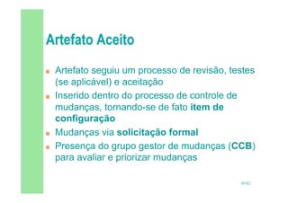 50/82
 Artefato seguiu um processo de revisão, testes
(se aplicável) e aceitação
 Inserido dentro do processo de controle de
mudanças, tornando-se de fato item de
configuração
 Mudanças via solicitação formal
 Presença do grupo gestor de mudanças (CCB)
para avaliar e priorizar mudanças
 