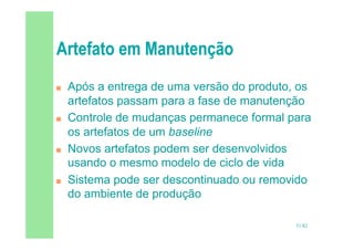 51/82
 Após a entrega de uma versão do produto, os
artefatos passam para a fase de manutenção
 Controle de mudanças permanece formal para
os artefatos de um baseline
 Novos artefatos podem ser desenvolvidos
usando o mesmo modelo de ciclo de vida
 Sistema pode ser descontinuado ou removido
do ambiente de produção
 
