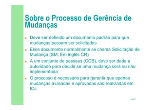 54/82
 Deve ser definido um documento padrão para que
mudanças possam ser solicitadas
 Esse documento normalmente se chama Solicitação de
Mudança (SM, Em inglês CR)
 A um conjunto de pessoas (CCB), deve ser dada a
autoridade para decidir se uma mudança será ou não
implementada
 O processo é necessário para garantir que apenas
mudanças avaliadas e aprovadas são realizadas em
ICs
 
