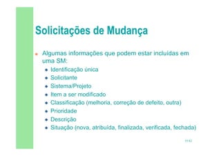 55/82
 Algumas informações que podem estar incluídas em
uma SM:
 Identificação única
 Solicitante
 Sistema/Projeto
 Item a ser modificado
 Classificação (melhoria, correção de defeito, outra)
 Prioridade
 Descrição
 Situação (nova, atribuída, finalizada, verificada, fechada)
 