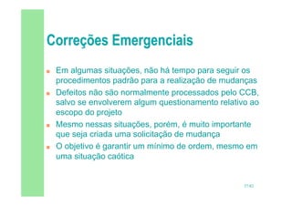 57/82
 Em algumas situações, não há tempo para seguir os
procedimentos padrão para a realização de mudanças
 Defeitos não são normalmente processados pelo CCB,
salvo se envolverem algum questionamento relativo ao
escopo do projeto
 Mesmo nessas situações, porém, é muito importante
que seja criada uma solicitação de mudança
 O objetivo é garantir um mínimo de ordem, mesmo em
uma situação caótica
 
