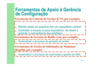 58/82
 Manter todos os arquivos em um repositório central
 Controlar o acesso a esse repositório, de modo a
garantir a consistência dos artefatos
 Automatizar o processo de geração de builds
 Automatizar o processo de submissão e gestão de SMs
Ferramenta de Controle de Versões (CVS, por exemplo)
Ferramentas de Geração de Builds (Ant, por exemplo)
Ferramentas de Gestão de Solicitações de Mudanças
(Bugzilla, por exemplo)
 