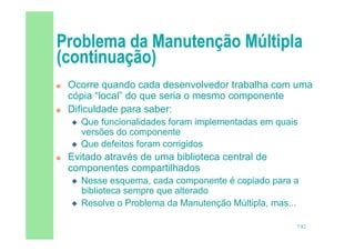 7/82
 Ocorre quando cada desenvolvedor trabalha com uma
cópia “local” do que seria o mesmo componente
 Dificuldade para saber:
 Que funcionalidades foram implementadas em quais
versões do componente
 Que defeitos foram corrigidos
 Evitado através de uma biblioteca central de
componentes compartilhados
 Nesse esquema, cada componente é copiado para a
biblioteca sempre que alterado
 Resolve o Problema da Manutenção Múltipla, mas...
 