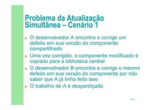 9/82
 O desenvolvedor A encontra e corrige um
defeito em sua versão do componente
compartilhado
 Uma vez corrigido, o componente modificado é
copiado para a biblioteca central
 O desenvolvedor B encontra e corrige o mesmo
defeito em sua versão do componente por não
saber que A já tinha feito isso
 O trabalho de A é desperdiçado
 