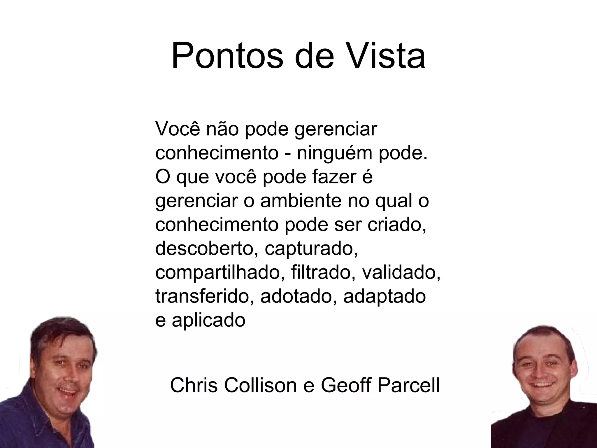 Pontos de Vista Você não pode gerenciar conhecimento - ninguém pode. O que você pode fazer é gerenciar o ambiente no qual o conhecimento pode ser criado, descoberto, capturado, compartilhado, filtrado, validado, transferido, adotado, adaptado e aplicado Chris Collison e Geoff Parcell 