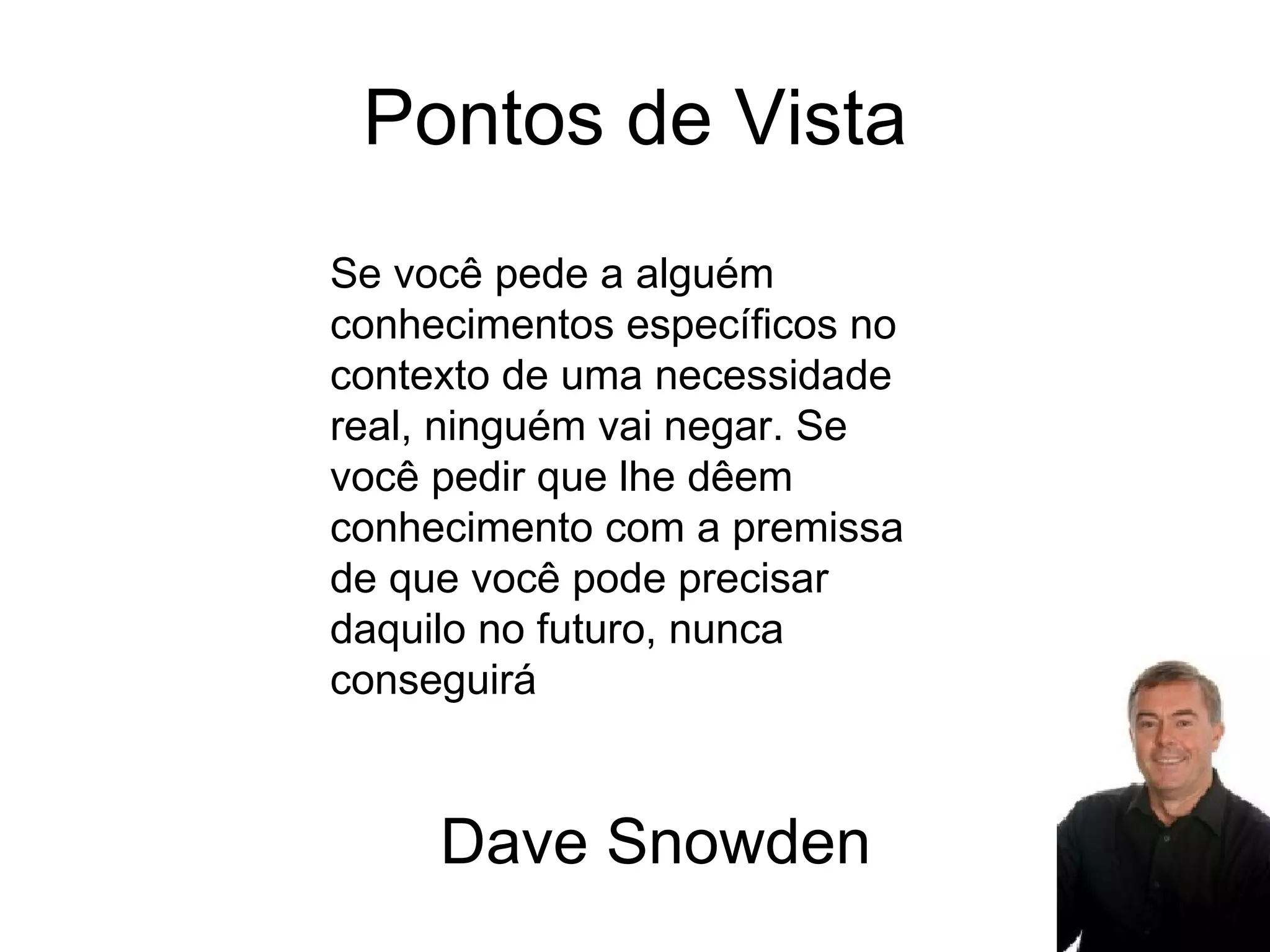 Pontos de Vista Se você pede a alguém conhecimentos específicos no contexto de uma necessidade real, ninguém vai negar. Se você pedir que lhe dêem conhecimento com a premissa de que você pode precisar daquilo no futuro, nunca conseguirá Dave Snowden 
